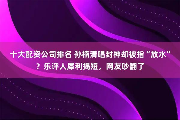 十大配资公司排名 孙楠清唱封神却被指“放水”？乐评人犀利揭短，网友吵翻了