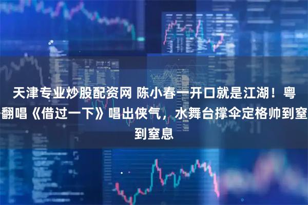 天津专业炒股配资网 陈小春一开口就是江湖！粤语翻唱《借过一下》唱出侠气，水舞台撑伞定格帅到窒息