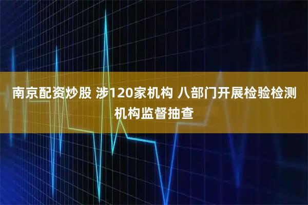 南京配资炒股 涉120家机构 八部门开展检验检测机构监督抽查